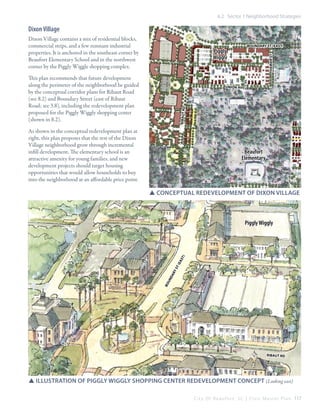 6.2 Sector 1 Neighborhood Strategies

Dixon Village
Dixon Village contains a mix of residential blocks,
commercial strips, and a few remnant industrial
properties. It is anchored in the southeast corner by
Beaufort Elementary School and in the northwest
corner by the Piggly Wiggle shopping complex.

boundary st (east)

This plan recommends that future development
along the perimeter of the neighborhood be guided
by the conceptual corridor plans for Ribaut Road
(see 8.2) and Boundary Street (east of Ribaut
Road; see 3.8), including the redevelopment plan
proposed for the Piggly Wiggly shopping center
(shown in 8.2).

hamar st

Piggly
Wiggly

ribaut rd

union ave

As shown in the conceptual redevelopment plan at
right, this plan proposes that the rest of the Dixon
Village neighborhood grow through incremental
infill development. The elementary school is an
attractive amenity for young families, and new
development projects should target housing
opportunities that would allow households to buy
into the neighborhood at an affordable price point.

Beaufort
Elementary

SSConceptual redevelopment of dixon village

bo

un

dary

st

(east

)

Piggly Wiggly

ribaut rd

SSillustration of piggly wiggly shopping center redevelopment concept (Looking east)
C i t y O f B e a u f o r t , S C | C i v i c M a s t e r P l a n 117

 