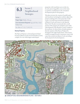 6: A City of Walkable Neighborhoods

6.3

Sector 2
Neighborhood
Strategies

Sector: 2
Project Type: Public | Private
Civic Investment Required: Spanish Moss Trail,
Public Park
See Also: 4.7; 5.2; 7.2; 8.2; 9.1

Harvey Property
The Harvey Property is a forested parcel of land
located on Battery Creek near the Beaufort County
complex. It is one of the largest undeveloped

properties with waterfront access in the city.
As such, preserving public access to the water
is a primary consideration in the conceptual
development plan for this property.
This plan envisions the creation of a public park
and waterfront trail along the northern edge of the
property, linking with a trail system that would
creates a 2.5 mile loop around the headwaters
of Battery Creek and connect to the Spanish
Moss Trail. The plan recommends that a small
portion of the property be included as part of the
redevelopment of the Beaufort County complex to
the northeast. As shown below, the plan proposes
that the majority of the Harvey Property be
developed with single-family homes. These homes
could be arranged around a community center with
a pier that extends into Battery Creek, providing a
the focal point for the development.

harvey
property

salzer / Marsher
tracts

depot
area

SSConceptual Neighborhood Plans - sector 2
118 C i t y O f B e a u f o r t , S C | C i v i c M a s t e r P l a n

 