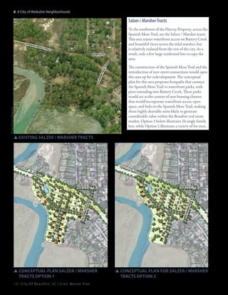 6: A City of Walkable Neighborhoods

Salzer / Marsher Tracts

spanish

moss

trail

Image Source: bing.com

nh

ermita
ge

rd

north st

To the southwest of the Harvey Property, across the
Spanish Moss Trail, are the Salzer / Marsher tracts.
This area enjoys waterfront access on Battery Creek
and beautiful views across the tidal marshes, but
is relatively isolated from the rest of the city. As a
result, only a few large residential lots occupy the
area.
The construction of the Spanish Moss Trail and the
introduction of new street connections would open
this area up for redevelopment. The conceptual
plan for this area proposes footpaths that connect
the Spanish Moss Trail to waterfront parks, with
piers extending into Battery Creek. These parks
would act as the centers of new housing clusters
that would incorporate waterfront access, open
space, and links to the Spanish Moss Trail, making
them highly desirable units likely to generate
considerable value within the Beaufort real estate
market. Option 1 below illustrates 26 single family
lots, while Option 2 illustrates a variety of lot sizes.

SSexisting Salzer / Marsher Tracts

spanish

spanish
moss

trail

trail

north st

SSConceptual Plan salzer / Marsher 		
	 tracts Option 1
120 C i t y O f B e a u f o r t , S C | C i v i c M a s t e r P l a n

ermita
ge r
nh

nh

ermita
ge r

d

d

north st

moss

SSConceptual Plan for Salzer / marsher 	
	 tracts Option 2

 