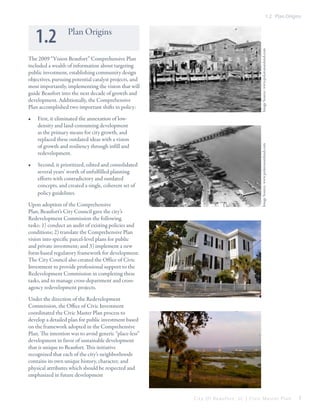 1.2 Plan Origins

•	

First, it eliminated the annexation of lowdensity and land-consuming development
as the primary means for city growth, and
replaced these outdated ideas with a vision
of growth and resiliency through infill and
redevelopment.

•	

Second, it prioritized, edited and consolidated
several years’ worth of unfulfilled planning
efforts with contradictory and outdated
concepts, and created a single, coherent set of
policy guidelines.

Upon adoption of the Comprehensive
Plan, Beaufort’s City Council gave the city’s
Redevelopment Commission the following
tasks: 1) conduct an audit of existing policies and
conditions; 2) translate the Comprehensive Plan
vision into specific parcel-level plans for public
and private investment; and 3) implement a new
form-based regulatory framework for development.
The City Council also created the Office of Civic
Investment to provide professional support to the
Redevelopment Commission in completing these
tasks, and to manage cross-department and crossagency redevelopment projects.

Image Source: www.polawanaisland.com

The 2009 “Vision Beaufort” Comprehensive Plan
included a wealth of information about targeting
public investment, establishing community design
objectives, pursuing potential catalyst projects, and
most importantly, implementing the vision that will
guide Beaufort into the next decade of growth and
development. Additionally, the Comprehensive
Plan accomplished two important shifts in policy:

Image Source: www.polawanaisland.com

1.2

Plan Origins

Under the direction of the Redevelopment
Commission, the Office of Civic Investment
coordinated the Civic Master Plan process to
develop a detailed plan for public investment based
on the framework adopted in the Comprehensive
Plan. The intention was to avoid generic “place-less”
development in favor of sustainable development
that is unique to Beaufort. This initiative
recognized that each of the city’s neighborhoods
contains its own unique history, character, and
physical attributes which should be respected and
emphasized in future development

City Of Beaufor t, SC | Civic Master Plan

7

 