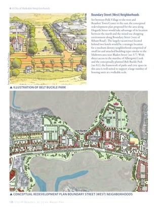 6: A City of Walkable Neighborhoods

Boundary Street (West) Neighborhoods

Image Source: Dover, Kohl and Partners

Set between Polk Village to the west and
Beaufort Town Center to the east, the conceptual
redevelopment plan proposed for the area along
Hogarth Street would take advantage of its location
between the marsh and the mixed-use shopping
environment along Boundary Street (west of
Ribaut Road). The largely-vacant tract located
behind two hotels would be a strategic location
for a medium-density neighborhood comprised of
small lot and attached building types similar to the
Midtown area near Bladen Street (see 3.7). With
direct access to the marshes of Albergotti Creek
and the conceptually-planned Belt Buckle Park
(see 8.1), the framework of parks and civic space in
this area is well-suited to support a large number of
housing units at a walkable scale.

r
ank d

Belt Buckle
Park

Hogarth st

R iv e r b

Greenlawn dr

SSillustration of belt buckle park

bur

Jean Ribaut
Square

nsi

de

st

pearl st

po lk st
st (w es t)
bo un da ry

SSconceptual redevelopment plan boundary Street (west) neighborhoods
128 C i t y O f B e a u f o r t , S C | C i v i c M a s t e r P l a n

 