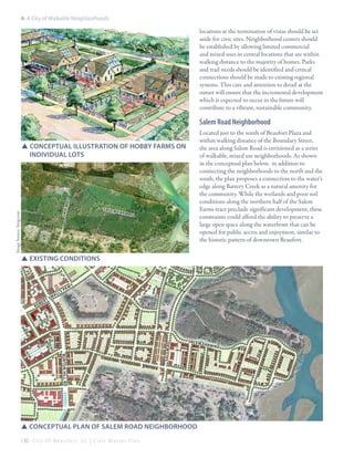6: A City of Walkable Neighborhoods

locations at the termination of vistas should be set
aside for civic sites. Neighborhood centers should
be established by allowing limited commercial
and mixed-uses in central locations that are within
walking distance to the majority of homes. Parks
and trail needs should be identified and critical
connections should be made to existing regional
systems. This care and attention to detail at the
outset will ensure that the incremental development
which is expected to occur in the future will
contribute to a vibrant, sustainable community.

Salem Road Neighborhood

m rd

SSConceptual illustration of hobby farms on 		
	 individual lots

Image Source: bing.com

sale

salem

fa r m
rd

Located just to the south of Beaufort Plaza and
within walking distance of the Boundary Street,
the area along Salem Road is envisioned as a series
of walkable, mixed use neighborhoods. As shown
in the conceptual plan below, in addition to
connecting the neighborhoods to the north and the
south, the plan proposes a connection to the water’s
edge along Battery Creek as a natural amenity for
the community. While the wetlands and poor soil
conditions along the northern half of the Salem
Farms tract preclude significant development, these
constraints could afford the ability to preserve a
large open space along the waterfront that can be
opened for public access and enjoyment, similar to
the historic pattern of downtown Beaufort.

SSexisting conditions

b

sm

al

kw

y

burt on hill rd

sa le m rd

ro

t
er

p
ls

salem

SSconceptual plan of salem road neighborhood
130 C i t y O f B e a u f o r t , S C | C i v i c M a s t e r P l a n

fa r m
rd

 