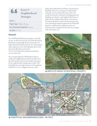 6.6 Sector 5 Neighborhood Strategies

6.6

Sector 5
Neighborhood
Strategies

Sector: 5
Project Type: Public | Private
Civic Investment Required: Various
See Also: 2.7; 8.4

public green defined by townhouses and mixed-use
buildings. The town center green would include
a diversity of uses, while land closer to the river
would be primarily residential, including apartment
buildings, townhouses, and single-family houses. A
public dock would provide another connection to
downtown Beaufort or other destinations from the
river. Developed using this approach, the Whitehall
property would become a logical extension of
downtown that compliments, but does not compete
with, the historic core.

Whitehall
The old Whitehall Plantation property, currently
vacant, sits directly across the river from downtown
Beaufort near the bridge from Carteret Street to
Lady’s Island (US Business Route 21). The property
offers impressive views of the Beaufort River, with
downtown Beaufort just beyond.
(See 2.7 for details about proposed waterfront
access in this area).

Sea

Isl

an

dP
ark

wa
y

Vista Area

Whitehall

Image Source: Bing.com

The conceptual plan for Whitehall envisions a
traditional neighborhood, with the northwestern
tip of the property preserved as public open space
for the regional parks and greenway system. The
plan illustrates one major entrance to the property,
marked by a civic or religious structure, and a

SSBird’s eye Aerial of Whitehall Property

Hamilton
village
Whitehall

Lady’s island
Village Center

SSConceptual Neighborhood Plans - sector 5
C i t y O f B e a u f o r t , S C | C i v i c M a s t e r P l a n 131

 