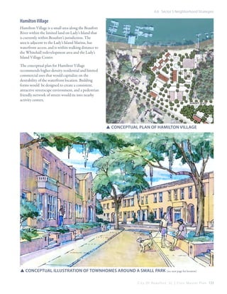 6.6 Sector 5 Neighborhood Strategies

Hamilton Village
Hamilton Village is a small area along the Beaufort
River within the limited land on Lady’s Island that
is currently within Beaufort’s jurisdiction. The
area is adjacent to the Lady’s Island Marina, has
waterfront access, and is within walking distance to
the Whitehall redevelopment area and the Lady’s
Island Village Center.

aI

sl

an

d

Pa
r

kw

ay

mm

on

s

Se

sunset blvd

la

dy

si

sl

an

d

co

The conceptual plan for Hamilton Village
recommends higher density residential and limited
commercial uses that would capitalize on the
desirability of the waterfront location. Building
forms would be designed to create a consistent,
attractive streetscape environment, and a pedestrian
friendly network of streets would tie into nearby
activity centers.

SSconceptual plan of Hamilton village

SSConceptual illustration of townhomes around a small park (see next page for location)
C i t y O f B e a u f o r t , S C | C i v i c M a s t e r P l a n 133

 