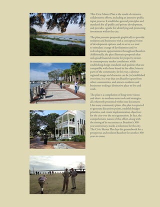 1: A Civic Vision Enabled

This Civic Master Plan is the result of extensive
collaborative efforts, including an intensive public
input process. It establishes general principles and
standards for all public and private development,
and provides a guide for identifying and promoting
investment within the city.
The plan presents proposals graphically to provide
residents and businesses with a conceptual vision
of development options, and to serve as a tool
to stimulate a range of development and/or
redevelopment opportunities throughout Beaufort.
Additionally, the plan illustrates proposals that
seek good financial returns for property owners
in contemporary market conditions, while
establishing design standards and qualities that are
compatible with those found in the older, historic
parts of the community. In this way, a distinct
regional image and character can be (re)established
over time, in a way that sets Beaufort apart from
other communities, and attracts residents and
businesses seeking a distinctive place to live and
work.
The plan is a compilation of long-term visions
and short- to medium-term tools and strategies,
all coherently presented within one document.
Like many community plans, this plan is expected
to generate discussion points, establish budget
priorities, and create implementation objectives
for the city over the next generation. In fact, the
comprehensive nature of this effort, along with
the timing of its occurrence at Beaufort’s 300year anniversary, marks a milestone for the city.
The Civic Master Plan lays the groundwork for a
prosperous and resilient Beaufort for another 300
years to come.

8

City Of Beaufor t, SC | Civic Master Plan

 