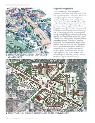 6: A City of Walkable Neighborhoods

Lady’s Island Village Center
s e a is

land

Lady’s Island Village Center is a regional
commercial center at the intersection of Sea Island
Parkway and Lady’s Island Drive/Sams Point Road.
Existing development in the area is typical of a
suburban strip pattern of retail, catering almost
exclusively to automobile traffic. Over time, infill
development and redevelopment will create a more
connected and coherent pattern of circulation
through the area and reinforce the streetscape with
building types that define a consistent urban street
edge to improve the pedestrian environment and
general aesthetics. Nearby residential development
as well as mixed-use buildings within Lady’s Island
Village Center, will bring more housing to the area
at a walkable density. The perimeter of parking
lots set aside for existing shopping centers will be
gradually filled in to create real urban blocks that
cater to pedestrians and bicyclists, in addition to
those travelling by car from elsewhere. Finally,
the development of Sams Point Road Park will
begin to provide a civic anchor and focal point
for redevelopment in the area, creating a sense of
identity and opportunity for recreation.

pkwy

la
dy
’s
is
la
nd
rd

Sams
Point Rd
Park

SSConceptual Illustration of Lady’s Island 		
	Village Center
su ns et blvd

la

’
dy

s

is

l

d
an

se

fer

ry

Sam’s
Point Rd
Park

rd

ai

sl

an

dp

kw

y

rd

SSconceptual plan of Lady’s Island Village Center redevelopment
134 C i t y O f B e a u f o r t , S C | C i v i c M a s t e r P l a n

 