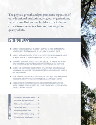 The physical growth and programmatic expansion of
our educational institutions, religious organizations,
military installations, and health care facilities are
critical to our economic base and our long-term
quality of life.

Key Strategies
principles
1:	 support the expansion of USC-Beaufort’s footprint on their existing campus
along carteret street and around bellamy curve to boundary street

2:	 support the expansion of The technical college of the lowcountry and Beaufort
memorial hospital as prominent employers and civic landmarks

3:	coordinate the parking needs of the technical college of the lowcountry and
Beaufort memorial hospital to minimize impervious surface and driveways

4:	 schools and churches are important civic infrastructure for our walkable,

urban fabric and should be encouraged as integral and compatible elements of
our neighborhoods

5:	Local governments in Northern Beaufort COunty will work together to provide
public services through the efficient and strategic location of facilities

6:	The encouragement of growth and the protection from encroachments at

marine corps air station-beaufort will ensure the continued positive impact of
the area’s military presence.

7.1 University of South Carolina - Beaufort. . . . . 143

In this chapter
key initiatives

7.2 Technical College of the Lowcountry . . . . . . . 146
7.3 Beaufort Memorial Hospital . . . . . . . . . . . . . . 148
7.4 Fire & Public Safety. . . . . . . . . . . . . . . . . . . . . . 150
7.5 Elementary/Secondary Schools . . . . . . . . . . . 152
7.6 Churches & Other Religious Buildings . . . . . . 154
7.7 Marine Corps Air Station-Beaufort. . . . . . . . . 155

 