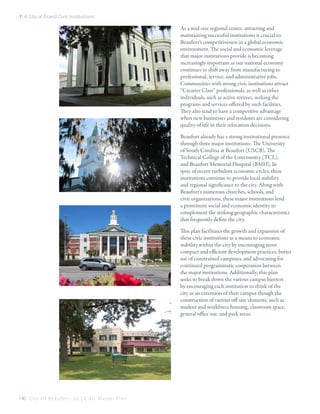 7: A City of Grand Civic Institutions

As a mid-size regional center, attracting and
maintaining successful institutions is crucial to
Beaufort’s competitiveness in a global economic
environment. The social and economic leverage
that major institutions provide is becoming
increasingly important as our national economy
continues to shift away from manufacturing to
professional, service, and administrative jobs.
Communities with strong civic institutions attract
“Creative Class” professionals, as well as other
individuals, such as active retirees, seeking the
programs and services offered by such facilities.
They also tend to have a competitive advantage
when new businesses and residents are considering
quality of life in their relocation decisions.
Beaufort already has a strong institutional presence
through three major institutions: The University
of South Carolina at Beaufort (USCB), The
Technical College of the Lowcountry (TCL),
and Beaufort Memorial Hospital (BMH). In
spite of recent turbulent economic cycles, these
institutions continue to provide local stability
and regional significance to the city. Along with
Beaufort’s numerous churches, schools, and
civic organizations, these major institutions lend
a prominent social and economic identity to
complement the striking geographic characteristics
that frequently define the city.
This plan facilitates the growth and expansion of
these civic institutions as a means to economic
stability within the city by encouraging more
compact and efficient development practices, better
use of constrained campuses, and advocating for
continued programmatic cooperation between
the major institutions. Additionally, this plan
seeks to break down the various campus barriers
by encouraging each institution to think of the
city as an extension of their campus though the
construction of various off-site elements, such as
student and workforce housing, classroom space,
general office use, and park areas.

140 C i t y O f B e a u f o r t , S C | C i v i c M a s t e r P l a n

 