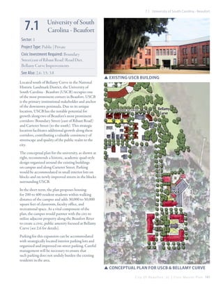 7.1 University of South Carolina - Beaufort

7.1

University of South
Carolina - Beaufort

Sector: 1
Project Type: Public | Private
Civic Investment Required: Boundary
Street(east of Ribaut Road) Road Diet,
Bellamy Curve Improvements
Located south of Bellamy Curve in the National
Historic Landmark District, the University of
South Carolina - Beaufort (USCB) occupies one
of the most prominent corners in Beaufort. USCB
is the primary institutional stakeholder and anchor
of the downtown peninsula. Due to its unique
location, USCB has the notable potential for
growth along two of Beaufort’s most prominent
corridors: Boundary Street (east of Ribaut Road)
and Carteret Street (to the south). This strategic
location facilitates additional growth along these
corridors, contributing a valuable consistency of
streetscape and quality of the public realm to the
city.
The conceptual plan for the university, as shown at
right, recommends a historic, academic quad-style
design organized around the existing buildings
on campus and along Carteret Street. Parking
would be accommodated in small interior lots on
blocks and on newly improved streets in the blocks
surrounding USCB.
In the short term, the plan proposes housing
for 200 to 400 resident students within walking
distance of the campus and adds 30,000 to 50,000
square feet of classroom, faculty office, and
recreational space. As a vital component of the
plan, the campus would partner with the city to
utilize adjacent property along the Beaufort River
to create a civic, public amenity focused at Bellamy
Curve (see 2.6 for details).

SSExisting USCB Building

Boundary st (East)

Bellamy
Curve

CARTERET st

See Also: 2.6; 3.5; 3.8

USCB

Parking for this expansion can be accommodated
with strategically located interior parking lots and
organized and improved on-street parking. Careful
management will be necessary to ensure that
such parking does not unduly burden the existing
residents in the area.

SSConceptual plan for USCB & Bellamy Curve
C i t y O f B e a u f o r t , S C | C i v i c M a s t e r P l a n 141

 