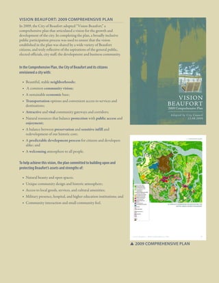 1.2 Plan Origins

Vision Beaufort: 2009 Comprehensive Plan
In 2009, the City of Beaufort adopted “Vision Beaufort,” a
comprehensive plan that articulated a vision for the growth and
development of the city. In completing the plan, a broadly inclusive
public participation process was used to ensure that the vision
established in the plan was shared by a wide variety of Beaufort
citizens, and truly reflective of the aspirations of the general public,
elected officials, city staff, the development and business community.

In the Comprehensive Plan, the City of Beaufort and its citizens
envisioned a city with:
■■ Beautiful, stable neighborhoods;
■■ A common community vision;
■■ A sustainable economic base;
■■ Transportation options and convenient access to services and
destinations;
■■ Attractive and vital community gateways and corridors;

V I SION
BE AUF ORT

2009 Comprehensive Plan
Adopted by City Council
12.08.2009

■■ Natural resources that balance protection with public access and
enjoyment;
■■ A balance between preservation and sensitive infill and
redevelopment of our historic core;
■■ A predictable development process for citizens and developers
alike; and

five: a framework for growth

■■ A welcoming atmosphere to all people.

To help achieve this vision, the plan committed to building upon and
protecting Beaufort’s assets and strengths of:
■■ Natural beauty and open spaces;
■■ Unique community design and historic atmosphere;
■■ Access to local goods, services, and cultural amenities;
■■ Military presence, hospital, and higher education institutions; and
■■ Community interaction and small community feel.

ComPlete framework iNCorPoratiNg tHe
eNtire urBaN growtH BouNdary

vision Beaufort | 2020 Comprehensive plan

56

SS2009 comprehensive plan

City Of Beaufor t, SC | Civic Master Plan

9

 