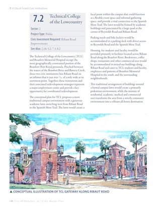 7: A City of Grand Civic Institutions

7.2

Technical College
of the Lowcountry

Sector: 2
Project Type: Public
Civic Investment Required: Ribaut Road
Improvements
See Also: 2.10; 5.2; 7.3; 8.2
The Technical College of the Lowcountry (TCL)
and Beaufort Memorial Hospital occupy the
most geographically constrained portion of the
Beaufort/Port Royal peninsula. Pinched between
the waters of the Beaufort River and Battery Creek,
these two civic institutions line Ribaut Road on
an isthmus that is just over 1/10 of a mile wide at its
narrowest point. Together, these institutions and
their associated redevelopment strategies represent
a major employment center and provide a key
opportunity for coordinated redevelopment.
The conceptual plan for TCL proposes a more
traditional campus environment with a generous
academic lawn stretching west from Ribaut Road
to the Spanish Moss Trail. The lawn would create a

focal point within the campus that could function
as a flexible event space and informal gathering
space, and provide a vital connection to the Spanish
Moss Trail. The lawn would be framed by academic
buildings and punctuated by a large quad at the
corner of Reynolds Road and Ribaut Road.
Parking needs and bike lockers would be
accommodated in a parking deck with direct access
to Reynolds Road and the Spanish Moss Trail.
Housing, for students and faculty, would be
provided primarily in facilities located across Ribaut
Road along the Beaufort River. Bookstores, coffee
shops, restaurants and other commercial uses would
be accommodated in mixed-use buildings along
Ribaut Road and cater to TCL students and faculty,
employees and patients of Beaufort Memorial
Hospital to the south, and the surrounding
neighborhoods.
This traditional arrangement of buildings around
a formal campus lawn would create a primarily
pedestrian environment, while the mixture of
residential, academic, medical and commercial
uses transforms the area from a strictly commuter
environment into a vibrant all-hours destination.

SSConceptual illustration of TCL gateway along ribaut road
144 C i t y O f B e a u f o r t , S C | C i v i c M a s t e r P l a n

 
