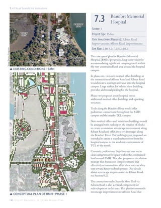 7: A City of Grand Civic Institutions

ribaut rd

Beaufort
River
Battery
Creek

7.3

Beaufort Memorial
Hospital

Sector: 3
Project Type: Public
Civic Investment Required: Ribaut Road
Improvements, Allison Road Improvements

Image Source: bing.com

See Also: 2.10; 5.2; 7.2; 8.2; 10.2
Kate Gleason
Park

allison rd

SSexisting conditions - BMH

The conceptual plan for Beaufort Memorial
Hospital (BMH) proposes a long-term vision for
accommodating significant campus growth within
the very constrained land area around the hospital
campus.
In phase one, two new medical office buildings at
the intersection of Allison Road and Ribaut Road
would create a southern entrance into the hospital
campus. Large surface lot behind these building,
provides additional parking for the hospital.

reynolds rd

spanish moss trail

Phase two proposes a new hospital tower,
additional medical office buildings and a parking
structure.
Trails along the Beaufort River would offer
pedestrian connections throughout the BMH
campus and the nearby TCL campus.
ribaut rd

TCL

Polk
Island

BMH

Kate
Gleason
Park
allison rd

SSConceptual plan of bMH - Phase 1
146 C i t y O f B e a u f o r t , S C | C i v i c M a s t e r P l a n

New medical offices and mixed-use buildings would
be arranged with parking on the interior of blocks
to create a consistent streetscape environment along
Ribaut Road and offer attractive frontages along
the Beaufort River. The building types proposed are
intended to create a seamless transition from the
hospital campus to the academic environment of
TCL to the north,
Currently, pedestrians, bicyclists and cars are in
clear competition for space within the constrained
land around BMH. This plan proposes a circulation
strategy that focuses on complete streets that
effectively accommodates all of these users as a key
step toward future redevelopment. (For details
about streetscape improvements to Ribaut Road,
see Section 8.2).
The connection to the Spanish Moss Trail via
Allison Road is also a critical component for
redevelopment in this area. This plan recommends
streetscape improvements to Allison Road that

 