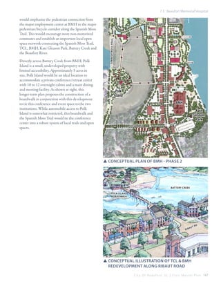 7.3 Beaufort Memorial Hospital

TCL

ribaut rd

Directly across Battery Creek from BMH, Polk
Island is a small, undeveloped property with
limited accessibility. Approximately 5 acres in
size, Polk Island would be an ideal location to
accommodate a private conference/retreat center
with 10 to 12 overnight cabins and a main dining
and meeting facility. As shown at right, this
longer-term plan proposes the construction of a
boardwalk in conjunction with this development
to tie this conference and event space to the two
institutions. While automobile access to Polk
Island is somewhat restricted, this boardwalk and
the Spanish Moss Trail would tie the conference
center into a robust system of local trails and open
spaces.

reynolds rd

spanish moss trail

would emphasize the pedestrian connection from
the major employment center at BMH to the major
pedestrian/bicycle corridor along the Spanish Moss
Trail. This would encourage more non-motorized
commutes and establish an important local open
space network connecting the Spanish Moss Trail,
TCL, BMH, Kate Gleason Park, Battery Creek and
the Beaufort River.

Polk
Island

BMH
Kate
Gleason
Park
allison rd

SSConceptual plan of bMH - Phase 2

Battery Creek
Polk Island
Boardwalk

rib

au

tr

d

SSconceptual illustration of TCL & BMH 			
	 redevelopment along ribaut road
C i t y O f B e a u f o r t , S C | C i v i c M a s t e r P l a n 147

 