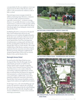 7.5 Elementary/Secondary Schools

conceptual plan for this area emphasizes streetscape
improvements for Mossy Oaks Road in order to
make it a safe environment for students to walk or
bike to school.

burroughs ave

er
dr

SSexisting conditions - burroughs ave School

Jon es ave

burroughs ave

fr
as
er

ish

dr

Mo
ss
Tr
ail

In the longer term, as the school building ages and
needs to be repaired or replaced, the conceptual
plan for this area proposes that the school building
be sited closer to the sidewalks along Burroughs
Avenue and Bull Street to create a more consistent
streetscape environment.

bull st

an
Sp

Located north of the Depot Road area near
the Spanish Moss Trail, the Burroughs Avenue
school facility previously served Riverview
Charter School, and is currently occupied by
the Holy Trinity Classical Christian School. The
school functions as a civic anchor within the
surrounding residential neighborhood, and this
plan recommends that this property be supported
and maintained as a school environment with
active park facilities. Additionally, a more direct
pedestrian and bicycle connection to the future
Spanish Moss Trail extension should be created to
support both students and neighborhood residents.

Jon es ave

as

Burroughs Avenue School

SSexisting conditions - mossy oaks rd

fr

Establishing this direct connection to the Spanish
Moss Trail would provide safe bicycle and
pedestrian access to students throughout Beaufort.
In the short-term, trail heads at Broome Lane and
Brotherhood Road would provide nearby access
to the Spanish Moss Trail. Over the long-term,
this plan proposes creating a park and major trail
head by extending Mossy Oaks Road to meet the
Spanish Moss Trail (see 2.8 for details). This would
establish Mossy Oaks Road as a primary east-west
pedestrian/bicycle connection across the southern
Beaufort peninsula, linking the neighborhoods
along the Spanish Moss Trail to the two schools,
Battery Creek, and the Beaufort River.

Image Source: bing.com

Potential improvement strategies include the
addition of planting strips, bike lanes, a reduction
in travel lane width, and planted medians –
especially at intersections – to shorten crossing
distances. As a possible alternative to some of these
improvements, an off-street multi-use path could be
constructed within the current width of the Mossy
Oaks Road right-of-way, linking the schools to the
Spanish Moss Trail.

bull st

SSConceptual plan of burroughs ave school 		
	 and park
C i t y O f B e a u f o r t , S C | C i v i c M a s t e r P l a n 151

 
