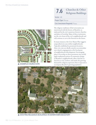 7: A City of Grand Civic Institutions

7.6

Churches & Other
Religious Buildings

Sector: All
Project Type: Private
Civic Investment Required: None
The religious traditions of the Lowcountry are
intertwined with the history of Beaufort, as
indicated by the city’s numerous historic churches
and places of worship. Many of these institutions
are the civic heart of the city’s neighborhoods and
will continue to serve this function in the future.

Potential
Future Church
Location

SSExample Church Site

Central
Baptist
Church

In many instances, the Civic Master Plan suggests
unspecified civic uses within neighborhoods.
Typically established in prominent locations,
these civic sites are ideally suited to accommodate
new church congregations as the focal point
of neighborhood redevelopment. Encouraging
places of worship on these prominent sites would
apply traditional notions of community design
to Beaufort’s neighborhoods, allow churches to
function as civic anchors, and satisfy the growing
demand for religious expression that is expected to
accompany Beaufort’s growing population.

Beaufort
House
of God
Baptist Church
of Beaufort

Grace Chapel
AME Church

SSexisting religious buildings in downtown Beaufort
152 C i t y O f B e a u f o r t , S C | C i v i c M a s t e r P l a n

Image Source: bing.com

St. Helena’s
Episcopal Church

 