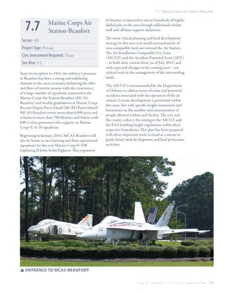 7.7 Marine Corps Air Station-Beaufort

7.7

Marine Corps Air
Station-Beaufort

Sector: All
Project Type: Private
Civic Investment Required: None
See Also: 9.2
Since its inception in 1943, the military’s presence
in Beaufort has been a strong and stabilizing
element to the area’s economy, balancing the ebbs
and flows of tourist seasons with the consistency
of a large number of squadrons stationed at the
Marine Corps Air Station-Beaufort (MCASBeaufort) and weekly graduations at Marine Corps
Recruit Depot-Parris Island (MCRD Parris Island).
MCAS-Beaufort covers more than 6,900 acres and
is home to more than 700 Marines and Sailors with
600 civilian personnel who support six Marine
Corps F/A-18 squadrons.
Beginning in January, 2014, MCAS-Beaufort will
also be home to two training and three operational
squadrons for the new Marine Corps F-35B
Lightning II Joint Strike Fighters. This expansion

of mission is expected to attract hundreds of highlyskilled jobs to the area through additional civilian
staff and off-base support industries.
The most critical planning and land development
strategy in this area is to avoid encroachments of
non-compatible land uses around the Air Station.
The Air Installation Compatible Use Zone
(AICUZ) and the Accident Potential Zone (APZ)
– in both their current form (as of July 2013) and
with expected changes in the coming years – are
critical tools in the management of the surrounding
lands.
The AICUZ is recommended by the Department
of Defense to address issues of noise and potential
accidents associated with the operation of the air
station. Certain development is permitted within
this zone, but with specific height restrictions and
limitations on the number and concentration of
people allowed within each facility. The city and
the county enforce the zoning in the AICUZ and
the FAA building height regulations within their
respective boundaries. This plan has been prepared
with these important tools in mind as a means to
guide future land development and land protection
activities.

SSEntrance to MCAS-Beaufort
C i t y O f B e a u f o r t , S C | C i v i c M a s t e r P l a n 153

 