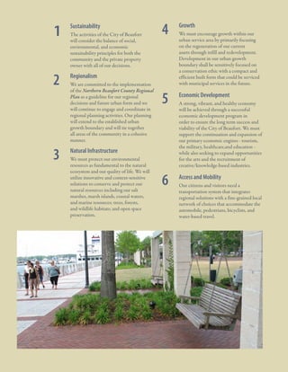 1: A Civic Vision Enabled

1
2

3

10

	 Sustainability
	 The activities of the City of Beaufort
will consider the balance of social,
environmental, and economic
sustainability principles for both the
community and the private property
owner with all of our decisions.

	

We are committed to the implementation
of the Northern Beaufort County Regional
Plan as a guideline for our regional
decisions and future urban form and we
will continue to engage and coordinate in
regional planning activities. Our planning
will extend to the established urban
growth boundary and will tie together
all areas of the community in a cohesive
manner.

Growth

	

We must encourage growth within our
urban service area by primarily focusing
on the regeneration of our current
assets through infill and redevelopment.
Development in our urban growth
boundary shall be sensitively focused on
a conservation ethic with a compact and
efficient built form that could be serviced
with municipal services in the future.

	

Economic Development

	

A strong, vibrant, and healthy economy
will be achieved through a successful
economic development program in
order to ensure the long term success and
viability of the City of Beaufort. We must
support the continuation and expansion of
our primary economic engines - tourism,
the military, healthcare,and education while also seeking to expand opportunities
for the arts and the recruitment of
creative/knowledge-based industries.

	

Access and Mobility

	

Our citizens and visitors need a
transportation system that integrates
regional solutions with a fine-grained local
network of choices that accommodate the
automobile, pedestrians, bicyclists, and
water-based travel.

Regionalism

	

4

	

	

Natural Infrastructure

	

We must protect our environmental
resources as fundamental to the natural
ecosystem and our quality of life. We will
utilize innovative and context-sensitive
solutions to conserve and protect our
natural resources including our salt
marshes, marsh islands, coastal waters,
and marine resources; trees, forests,
and wildlife habitats; and open space
preservation.

5

City Of Beaufor t, SC | Civic Master Plan

6

 