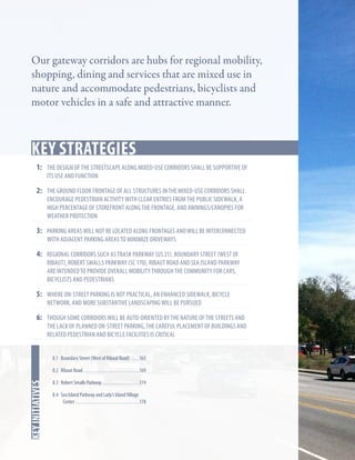 Our gateway corridors are hubs for regional mobility,
shopping, dining and services that are mixed use in
nature and accommodate pedestrians, bicyclists and
motor vehicles in a safe and attractive manner.

Key Strategies
1:	 the design of the streetscape along mixed-use corridors shall be supportive of
its use and function

2:	 the ground floor frontage of all structures in the mixed-use corridors shall
encourage pedestrian activity with clear entries from the public sidewalk, a
high percentage of storefront along the frontage, and awnings/canopies for
weather protection

3:	 parking areas will not be located along frontages and will be interconnected
with adjacent parking areas to minimize driveways

4:	 regional corridors such as trask parkway (US 21), Boundary street (west of

ribaut), robert smalls parkway (SC 170), ribaut road and sea island parkway
are intended to provide overall mobility through the community for cars,
bicyclists and pedestrians

5:	 where on-street parking is not practical, an enhanced sidewalk, bicycle
network, and more substantive landscaping will be pursued

6:	 though some corridors will be auto-oriented by the nature of the streets and

the lack of planned on-street parking, the careful placement of buildings and
related pedestrian and bicycle facilities is critical
8.1 Boundary Street (West of Ribaut Road) . . . . 163

In this chapter
key initiatives

8.2 Ribaut Road. . . . . . . . . . . . . . . . . . . . . . . . . . . . 169
8.3 Robert Smalls Parkway . . . . . . . . . . . . . . . . . . 174
8.4 Sea Island Parkway and Lady’s Island Village
Center. . . . . . . . . . . . . . . . . . . . . . . . . . . . . . . . 178

 