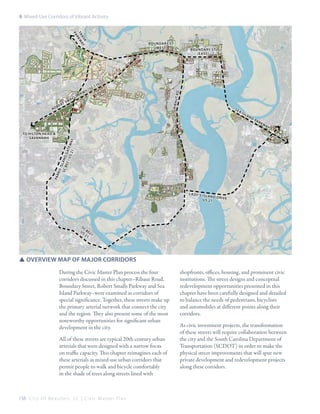 8: Mixed-Use Corridors of Vibrant Activity
k
a s ay
tr kw
r
pa
Sm

t Rd
R ib au

rt

kw

0)

se

ai

sl

an

dp
ar

kw

ay

pa r

To Hilton Head &
Savannah

be

sP

17

Boundary St
(east)

ris
is
sc land
802
g
/ US at e w
ay
21

Ro

l
al

SC
y(

Boundary St
(west)

la dy ’s is

la n d d r
iv e
US 21

SC
8
US 0 2 1
21

SSOverview Map of Major Corridors
During the Civic Master Plan process the four
corridors discussed in this chapter–Ribaut Road,
Boundary Street, Robert Smalls Parkway and Sea
Island Parkway–were examined as corridors of
special significance. Together, these streets make up
the primary arterial network that connect the city
and the region. They also present some of the most
noteworthy opportunities for significant urban
development in the city.
All of these streets are typical 20th century urban
arterials that were designed with a narrow focus
on traffic capacity. This chapter reimagines each of
these arterials as mixed-use urban corridors that
permit people to walk and bicycle comfortably
in the shade of trees along streets lined with

158 C i t y O f B e a u f o r t , S C | C i v i c M a s t e r P l a n

shopfronts, offices, housing, and prominent civic
institutions. The street designs and conceptual
redevelopment opportunities presented in this
chapter have been carefully designed and detailed
to balance the needs of pedestrians, bicyclists
and automobiles at different points along their
corridors.
As civic investment projects, the transformation
of these streets will require collaboration between
the city and the South Carolina Department of
Transportation (SCDOT) in order to make the
physical street improvements that will spur new
private development and redevelopment projects
along these corridors.

 