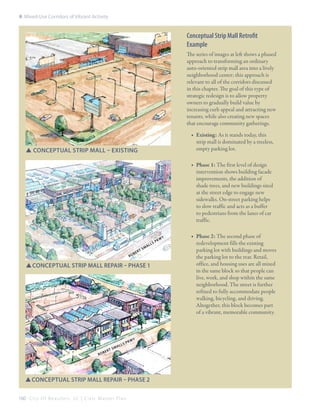 8: Mixed-Use Corridors of Vibrant Activity

Conceptual Strip Mall Retrofit
Example
The series of images at left shows a phased
approach to transforming an ordinary
auto-oriented strip mall area into a lively
neighborhood center; this approach is
relevant to all of the corridors discussed
in this chapter. The goal of this type of
strategic redesign is to allow property
owners to gradually build value by
increasing curb appeal and attracting new
tenants, while also creating new spaces
that encourage community gatherings.
■■ Existing: As it stands today, this
strip mall is dominated by a treeless,
empty parking lot.

SSConceptual Strip mall – Existing

■■ Phase 1: The first level of design
intervention shows building facade
improvements, the addition of
shade trees, and new buildings sited
at the street edge to engage new
sidewalks. On-street parking helps
to slow traffic and acts as a buffer
to pedestrians from the lanes of car
traffic.

Ro

b

t
er

Sm

al

SConceptual Strip mall repair – Phase 1
S

Ro

ber

t Sm

s
all

Pk

wy

SConceptual Strip Mall repair – phase 2
S
160 C i t y O f B e a u f o r t , S C | C i v i c M a s t e r P l a n

P
ls

kw

y

■■ Phase 2: The second phase of
redevelopment fills the existing
parking lot with buildings and moves
the parking lot to the rear. Retail,
office, and housing uses are all mixed
in the same block so that people can
live, work, and shop within the same
neighborhood. The street is further
refined to fully accommodate people
walking, bicycling, and driving.
Altogether, this block becomes part
of a vibrant, memorable community.

 