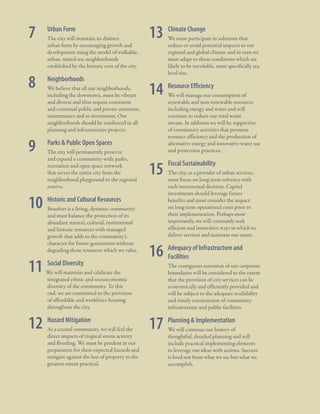 1.2 Plan Origins

7

	

Urban Form

	

The city will maintain its distinct
urban form by encouraging growth and
development using the model of walkable,
urban, mixed-use neighborhoods
established by the historic core of the city.

8

	

Neighborhoods

	

We believe that all our neighborhoods,
including the downtown, must be vibrant
and diverse and thus require consistent
and continual public and private attention,
maintenance and re-investment. Our
neighborhoods should be reinforced in all
planning and infrastructure projects.

9

	

Parks & Public Open Spaces

	

The city will permanently preserve
and expand a community-wide parks,
recreation and open space network
that serves the entire city from the
neighborhood playground to the regional
reserve.

13 Climate Change
	

	We must participate in solutions that
reduce or avoid potential impacts to our
regional and global climate and in turn we
must adapt to those conditions which are
likely to be inevitable, most specifically sea
level rise.

14 Resource Efficiency
	

	 We will manage our consumption of
renewable and non-renewable resources
including energy and water and will
continue to reduce our total waste
stream. In addition we will be supportive
of community activities that promote
resource efficiency and the production of
alternative energy and innovative water use
and protection practices.

15

	 Fiscal Sustainability
	 The city, as a provider of urban services,
must focus on long-term solvency with
each incremental decision. Capital
investments should leverage future
benefits and must consider the impact
on long term operational costs prior to
their implementation. Perhaps most
importantly, we will constantly seek
efficient and innovative ways in which to
deliver services and maintain our assets.

10 Historic and Cultural Resources
	

	 Beaufort is a living, dynamic community
and must balance the protection of its
abundant natural, cultural, institutional
and historic resources with managed
growth that adds to the community’s
character for future generations without
degrading those resources which we value.

11 Social Diversity
	

We will maintain and celebrate the
integrated ethnic and socioeconomic
diversity of the community. To this
end, we are committed to the provision
of affordable and workforce housing
throughout the city.

12 Hazard Mitigation
	

	As a coastal community, we will feel the
direct impacts of tropical storm activity
and flooding. We must be prudent in our
preparation for these expected hazards and
mitigate against the loss of property to the
greatest extent practical.

16 Adequacy of Infrastructure and
Facilities
	

	

The contiguous extension of our corporate
boundaries will be considered to the extent
that the provision of city services can be
economically and efficiently provided and
will be subject to the adequate availability
and timely construction of community
infrastructure and public facilities.

17 Planning & Implementation
	

	 We will continue our history of
thoughtful, detailed planning and will
include practical implementing elements
to leverage our ideas with actions. Success
is bred not from what we say but what we
accomplish.

City Of Beaufor t, SC | Civic Master Plan

11

 
