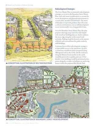 8: Mixed-Use Corridors of Vibrant Activity

Redevelopment Strategies
The Civic Master Plan recommends redevelopment
strategies as set out in the Boundary Street Master
Plan, with only minor modifications to account for
recent development and planned improvements as
a result of the awarded TIGER funds. The intent
of this plan is to provide guidance that will create
a cohesive environment, even as infill development
occurs incrementally over a long period of time.
As in the Boundary Street Master Plan, this plan
proposes that large strip centers be redeveloped
with mixed-use buildings that are sited to embrace
the street edge along the newly created road
networks. Parking would be located on the interior
of blocks and screened from the public realm by
infill buildings.

Image Source: Dover, Kohl and Partners

Bou nda ry St (wes t)

SSconceptual illustration of Belt BUckle Park

A primary focus of the redevelopment strategy is
to open public access to the waterfront. As such,
a continuous marshfront park is proposed along
Albergotti Creek to the north, and the small area
along the Battery Creek marshes to the south
would be preserved as a public park (see 2.9 for
details). Civic buildings would be positioned at key
points along the corridor, including as an anchoring
feature within the proposed Belt Buckle Park.

Belt
Buckle
Park
)
al le l ro ad
po lk st (par
St (w es t)

Beaufort Plaza
Redevelopment

Ro

be

rt

Sm

al

ls

Pk

w

y

Bo un da ry

S pa

nis

hM

oss

Tra

il

SSconceptual illustration of Boundary Street redevelopment
164 C i t y O f B e a u f o r t , S C | C i v i c M a s t e r P l a n

Beaufort
Town
Center

 