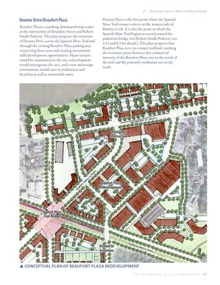 8.1 Boundary Street (West of Ribaut Road)

Deanne Drive/Beaufort Plaza

Deanne Drive is the first point where the Spanish
Moss Trail crosses a street on the western side of
Battery Creek. It is also the point at which the
Spanish Moss Trail begins to ascend toward the
pedestrian bridge over Robert Smalls Parkway (see
4.14 and 8.3 for details). This plan proposes that
Beaufort Plaza serve as a major trailhead, marking
the transition point between the commercial
intensity of the Beaufort Plaza area to the north of
the trail and the primarily residential uses to the
south.

Beaufort Plaza is a parking-dominated strip center
at the intersection of Boundary Street and Robert
Smalls Parkway. This plan proposes the extension
of Deanne Drive across the Spanish Moss Trail and
through the existing Beaufort Plaza parking area
connecting these areas and creating incremental
infill development opportunities. Major tenants
would be maintained on the site, redevelopment
would reinvigorate the area, and a new streetscape
environment would cater to pedestrians and
bicyclists as well as automobile users.

B O UNDARY

ST (w e

st)

Realigned
Intersection

NEIL RD

et

w
Pk
SM
RO

BERT

ALLS

lic

y

w
Ne

Beaufort Plaza
Redevelopment

b
Pu

e
Str

Spanish Moss
Trail Bridge

Deanne Dr
Extension

S pa

nis

hM

oss

TRAIL

SSconceptual plan of Beaufort Plaza REDEVELOPMENT
C i t y O f B e a u f o r t , S C | C i v i c M a s t e r P l a n 165

 