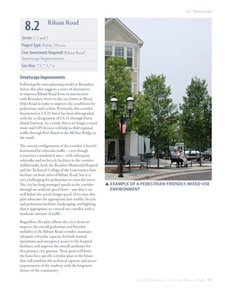 8.2 Ribaut Road

8.2

Ribaut Road

Sector: 1, 2 and 3
Project Type: Public | Private
Civic Investment Required: Ribaut Road
Streetscape Improvements
See Also: 7.2; 7.3; 7.4

Streetscape Improvements
Following the same planning model as Boundary
Street, this plan suggests a series of alternatives
to improve Ribaut Road from its intersection
with Boundary Street to the city limits at Mossy
Oaks Road in order to improve the conditions for
pedestrians and cyclists. Previously, this corridor
functioned as US 21 but it has been downgraded
with the re-designation of US 21 through Parris
Island Gateway. As a result, this is no longer a truck
route and GPS devices will help to shift regional
traffic through Port Royal to the McTeer Bridge to
the south.
The current configuration of the corridor is heavily
dominated by vehicular traffic – even though
it traverses a residential area – with infrequent
sidewalks and no bicycle facilities in the corridor.
Additionally, both the Beaufort Memorial Hospital
and the Technical College of the Lowcountry have
facilities on both sides of Ribaut Road, but it is
very challenging for pedestrians to cross the street.
The city has long managed speeds in the corridor
through an artificial speed limit – one that is set
well below the actual design speed. Over time this
plan advocates for appropriate lane widths, bicycle
and pedestrian facilities, landscaping, and lighting
that is appropriate to a mixed-use corridor with a
moderate amount of traffic.

SSexample of a pedestrian-friendly, mixed-use 		
	environment

Regardless, this plan affirms the city’s desire to
improve the overall pedestrian and bicyclist
mobility in the Ribaut Road corridor, maintain
adequate vehicular capacity for both normal
operations and emergency access to the hospital
facilities, and improve the overall aesthetics for
this primary city gateway. These goals will form
the basis for a specific corridor plan in the future
that will combine the technical capacity and access
requirements of the roadway with the long term
desires of the community.
C i t y O f B e a u f o r t , S C | C i v i c M a s t e r P l a n 167

 