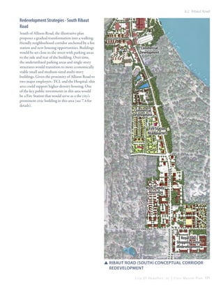 8.2 Ribaut Road

Redevelopment Strategies - South Ribaut
Road
South of Allison Road, the illustrative plan
proposes a gradual transformation into a walkingfriendly neighborhood corridor anchored by a fire
station and new housing opportunities. Buildings
would be set close to the street with parking areas
to the side and rear of the building. Over time,
the underutilized parking areas and single-story
structures would transition to more economically
viable small and medium-sized multi-story
buildings. Given the proximity of Allison Road to
two major employers–TCL and the Hospital–this
area could support higher-density housing. One
of the key public investments in this area would
be a Fire Station that would serve as a the city’s
prominent civic building in this area (see 7.4 for
details).

ALLISON RD

Commercial
Development

Commercial
Development
Fire Station
Headquarters

RIBAUT Rd

Multi-Family
Housing

Mossy Oaks Rd

Royal Oaks
Shopping Center
Redevelopment
SSRibaut Road (South) conceptual CORRIDOR
	REDEVELOPMENT
C i t y O f B e a u f o r t , S C | C i v i c M a s t e r P l a n 171

 
