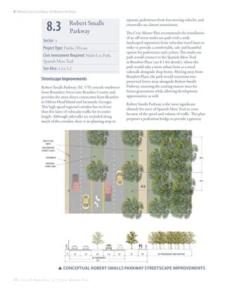 8: Mixed-Use Corridors of Vibrant Activity

8.3

separate pedestrians from fast-moving vehicles, and
crosswalks are almost nonexistent.

Robert Smalls
Parkway

Sector: 4
Project Type: Public | Private
Civic Investment Required: Multi-Use Path,
Spanish Moss Trail
See Also: 4.14; 5.2

Streetscape Improvements
Robert Smalls Parkway (SC 170) extends southwest
from Boundary Street into Beaufort County and
provides the most direct connection from Beaufort
to Hilton Head Island and Savannah, Georgia.
This high speed regional corridor has no fewer
than five lanes of vehicular traffic for its entire
length. Although sidewalks are included along
much of the corridor, there is no planting strip to

The Civic Master Plan recommends the installation
of an off-street multi-use path with a wide
landscaped separation from vehicular travel lanes in
order to provide a comfortable, safe and beautiful
option for pedestrians and cyclists. This multi-use
path would connect to the Spanish Moss Trail
at Beaufort Plaza (see 8.1 for details), where the
path would take a more urban form as a treed
sidewalk alongside shop fronts. Moving away from
Beaufort Plaza, the path would transition into
preserved forest areas alongside Robert Smalls
Parkway, retaining the existing mature trees for
future generations while allowing development
opportunities as well.
Robert Smalls Parkway is the most significant
obstacle for users of Spanish Moss Trail to cross
because of the speed and volume of traffic. This plan
proposes a pedestrian bridge to provide a gateway

Multi-Use
Path
Decorative
street light
SIDEWALK

40’±

median/
turn lane

20’±

5’

12’

12’

14’

12’

12’

15’

10’

50’ Preserved tree buffer

62’ PAVEMENT
92’

SSConceptual Robert Smalls Parkway streetscape improvements
172 C i t y O f B e a u f o r t , S C | C i v i c M a s t e r P l a n

 
