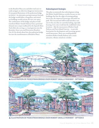 8.3 Robert Smalls Parkway

to the Beaufort Plaza area and allow trail users to
easily navigate an otherwise dangerous intersection.
(Conceptual illustrations of the pedestrian bridge
are below). An alternative paving treatment beneath
the bridge would define a long plaza, and mixeduse buildings would activate the new civic space.
The combination of the bridge and plaza would
transform Robert Smalls Parkway from a potential
obstacle into a major trailhead for the Spanish Moss
Trail while also serving as a visual gateway into the
Boundary Street area and Downtown Beaufort.
(See 8.1 for details about how the pedestrian bridge
ties into the transformation of Beaufort Plaza).

Redevelopment Strategies
This plan recommends that redevelopment along
the Robert Smalls Parkway corridor focuses on new
buildings that line the edges of existing parking
lots to face the improved streetscape and multi-use
path. This incremental infill would introduce new
uses to the area that are currently lacking, especially
housing. Civic sites would also be established in key
locations – like the intersection of Robert Small
Parkway and Parris Island Gateway – to provide
focal points for development and encourage greater
social interaction. These uses would gradually
transform Robert Smalls Parkway into a more
attractive, vibrant, mixed-use corridor.

SSIllustration of pedestrian bridge over robert smalls parkway - Option A

SSillustration of pedestrian bridge over robert smalls parkway - Option B
C i t y O f B e a u f o r t , S C | C i v i c M a s t e r P l a n 173

 