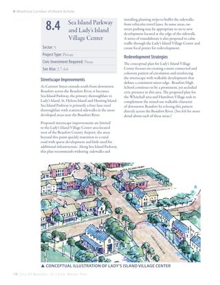8: Mixed-Use Corridors of Vibrant Activity

8.4

Sea Island Parkway
and Lady’s Island
Village Center

Sector: 5
Project Type: Private
Civic Investment Required: None
See Also: 2.7; 6.6

Streetscape Improvements
As Carteret Street extends south from downtown
Beaufort across the Beaufort River, it becomes
Sea Island Parkway, the primary thoroughfare to
Lady’s Island, St. Helena Island and Hunting Island.
Sea Island Parkway is primarily a four-lane rural
thoroughfare with scattered sidewalks in the more
developed areas near the Beaufort River.

installing planting strips to buffer the sidewalks
from vehicular travel lanes. In some areas, onstreet parking may be appropriate to serve new
development located at the edge of the sidewalk.
A series of roundabouts is also proposed to calm
traffic through the Lady’s Island Village Center and
create focal points for redevelopment.

Redevelopment Strategies
The conceptual plan for Lady’s Island Village
Center focuses on creating a more connected and
coherent pattern of circulation and reinforcing
the streetscape with walkable development that
defines a consistent street edge. Beaufort High
School continues to be a prominent, yet secluded
civic presence in this area. The proposed plan for
the Whitehall area and Hamilton Village seek to
complement the mixed-use walkable character
of downtown Beaufort by echoing this pattern
directly across the Beaufort River. (See 6.6 for more
detail about each of these areas.)

Proposed streetscape improvements are limited
to the Lady’s Island Village Center area located
west of the Beaufort County Airport; the areas
beyond this point quickly transition to a rural
road with sparse development and little need for
additional infrastructure. Along Sea Island Parkway,
this plan recommends widening sidewalks and

s e a is l

and pk

wy

la
dy
’s
is
la
nd
dr

SSconceptual illustration of Lady’s ISland Village Center
176 C i t y O f B e a u f o r t , S C | C i v i c M a s t e r P l a n

 