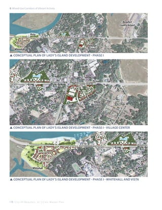 rt
air

sla

ns
s u sea island pkwy

nd d

r

d
lv

lad

y ’s i

Vista

b
et

po

Beaufort
County Airport

cir

8: Mixed-Use Corridors of Vibrant Activity

Whitehall

Village
Center

lad

y ’s i

sla

nd d

r

SSConceptual plan of lady’s island development - Phase I

sea island pkwy

Village
Center

SSConceptual plan of lady’s island development - Phase I - village center

Vista

su

ns

b
et

d
lv

sea island pkwy

Whitehall
SSConceptual plan of lady’s island development - Phase I - Whitehall and vista

178 C i t y O f B e a u f o r t , S C | C i v i c M a s t e r P l a n

 