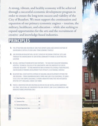 A strong, vibrant, and healthy economy will be achieved
through a successful economic development program in
order to ensure the long term success and viability of the
City of Beaufort. We must support the continuation and
expansion of our primary economic engines – tourism, the
military, healthcare, and education – while also seeking to
expand opportunities for the arts and the recruitment of
creative- and knowledge-based industries.

Key Strategies
principles
1:	 the attraction and creation of jobs that export goods and services outside of
our region is critical to our long-term economic strategy

2:	Job creation in Beaufort will be best served by reserving strategic sites and

through the enhancement of our entire community to make us an attractive
location

3:	 wE will continue to work with our partners – the military, Beaufort memorial

hospital, technical college of the lowcountry, and the University of south
carolina-beaufort – to find innovative ways in which to leverage their presence
and resources towards development that attracts a sustainable job base

4:	 beaufort will seek to offer a myriad of building and development options for

job creation – from suburban business parks and low-scale buildings, to largescale sites for campus buildings, to more urban patterns that are integrated
into the city’s walkable, mixed-use fabric

5: 	Parcels identified for job creation located in the air installation compatible

use zone (AICUZ) will be considered for low-density, low-scale commercial and
manufacturing operations only

9.1 Depot Road Area. . . . . . . . . . . . . . . . . . . . . . . . 187

In this chapter
key initiatives

9.2 Commerce Park. . . . . . . . . . . . . . . . . . . . . . . . . 189
9.3 Burton Industrial Area. . . . . . . . . . . . . . . . . . . 191
9.4 Strategic Opportunity Sites. . . . . . . . . . . . . . . 193

 