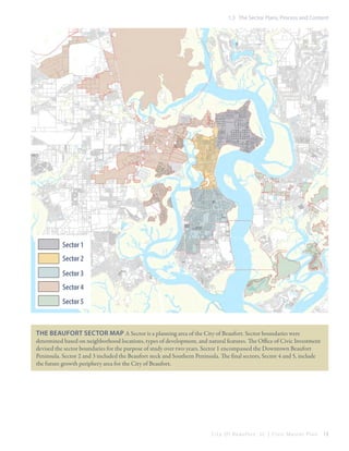 1.3 The Sector Plans, Process and Content

Sector 1
Sector 2
Sector 3
Sector 4
Sector 5

The Beaufort Sector Map A Sector is a planning area of the City of Beaufort. Sector boundaries were
determined based on neighborhood locations, types of development, and natural features. The Office of Civic Investment
devised the sector boundaries for the purpose of study over two years. Sector 1 encompassed the Downtown Beaufort
Peninsula. Sector 2 and 3 included the Beaufort neck and Southern Peninsula. The final sectors, Sector 4 and 5, include
the future growth periphery area for the City of Beaufort.

City Of Beaufor t, SC | Civic Master Plan

13

 