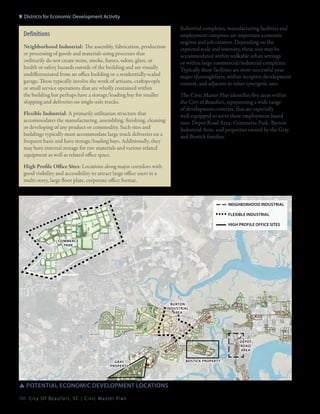 9: Districts for Economic Development Activity

Industrial complexes, manufacturing facilities and
employment campuses are important economic
engines and job creators. Depending on the
expected scale and intensity, these uses may be
accommodated within walkable urban settings
or within large commercial/industrial complexes.
Typically these facilities are most successful near
major thoroughfares, within receptive development
context, and adjacent to other synergetic uses.

Definitions
Neighborhood Industrial: The assembly, fabrication, production
or processing of goods and materials using processes that
ordinarily do not create noise, smoke, fumes, odors, glare, or
health or safety hazards outside of the building and are visually
undifferentiated from an office building or a residentially-scaled
garage. These typically involve the work of artisans, craftspeople
or small service operations that are wholly contained within
the building but perhaps have a storage/loading bay for smaller
shipping and deliveries on single-axle trucks.

The Civic Master Plan identifies five areas within
the City of Beaufort, representing a wide range
of development contexts, that are especially
well-equipped to serve these employment-based
uses: Depot Road Area; Commerce Park; Burton
Industrial Area; and properties owned by the Gray
and Bostick families.

Flexible Industrial: A primarily utilitarian structure that
accommodates the manufacturing, assembling, finishing, cleaning
or developing of any product or commodity. Such sites and
buildings typically must accommodate large truck deliveries on a
frequent basis and have storage/loading bays. Additionally, they
may have external storage for raw materials and various related
equipment as well as related office space.
High Profile Office Sites: Locations along major corridors with
good visibility and accessibility to attract large office users in a
multi-story, large floor plate, corporate office format.

neighborhood industrial
flexible industrial
high profile office sites

Commerce
park

burton
Industrial
area

depot
Road
Area
gray
property

SSpotential economic development locations
184 C i t y O f B e a u f o r t , S C | C i v i c M a s t e r P l a n

bosticK property

 