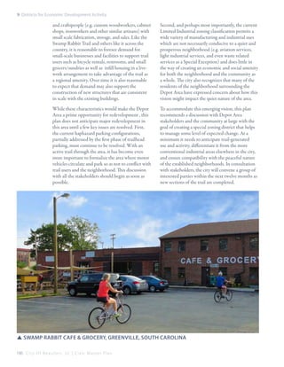 9: Districts for Economic Development Activity

and craftspeople (e.g. custom woodworkers, cabinet
shops, ironworkers and other similar artisans) with
small scale fabrication, storage, and sales. Like the
Swamp Rabbit Trail and others like it across the
country, it is reasonable to foresee demand for
small-scale businesses and facilities to support trail
users such as bicycle rentals, restrooms, and small
grocers/sundries as well as infill housing in a livework arrangement to take advantage of the trail as
a regional amenity. Over time it is also reasonable
to expect that demand may also support the
construction of new structures that are consistent
in scale with the existing buildings.

Second, and perhaps most importantly, the current
Limited Industrial zoning classification permits a
wide variety of manufacturing and industrial uses
which are not necessarily conducive to a quiet and
prosperous neighborhood (e.g. aviation services,
light industrial services, and even waste related
services as a Special Exception) and does little in
the way of creating an economic and social amenity
for both the neighborhood and the community as
a whole. The city also recognizes that many of the
residents of the neighborhood surrounding the
Depot Area have expressed concern about how this
vision might impact the quiet nature of the area.

While these characteristics would make the Depot
Area a prime opportunity for redevelopment , this
plan does not anticipate major redevelopment in
this area until a few key issues are resolved. First,
the current haphazard parking configurations,
partially addressed by the first phase of trailhead
parking, must continue to be resolved. With an
active trail through the area, it has become even
more important to formalize the area where motor
vehicles circulate and park so as not to conflict with
trail users and the neighborhood. This discussion
with all the stakeholders should begin as soon as
possible.

To accommodate this emerging vision, this plan
recommends a discussion with Depot Area
stakeholders and the community at large with the
goal of creating a special zoning district that helps
to manage some level of expected change. At a
minimum it needs to anticipate trail-generated
use and activity, differentiate it from the more
conventional industrial areas elsewhere in the city,
and ensure compatibility with the peaceful nature
of the established neighborhoods. In consultation
with stakeholders, the city will convene a group of
interested parties within the next twelve months as
new sections of the trail are completed.

SSSwamp Rabbit Cafe & Grocery, Greenville, South Carolina
186 C i t y O f B e a u f o r t , S C | C i v i c M a s t e r P l a n

 