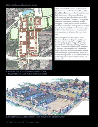 9: Districts for Economic Development Activity
sc h ei n lo

The Commerce Park is owned by the city, and
ideally situated with direct access to US 21. The
Civic Master Plan envisions that future Commerce
Park development will accommodate largescale commercial and industrial operations. The
conceptual plan for the Commerce Park proposes
a variety of lot sizes to be established in order
to support a diverse group of tenants. Given the
established access routes and large tracts of available
land, the Commerce Park is well-suited for larger
and more intensive industrial operations that are
not necessarily appropriate in other parts of the
city.

ba
y

pi

n

es

rd

op

sh

a

l
nk

in

Laurel bay rd

rd

One limiting factor for development in the
Commerce Park area is the presence of the Air
Installation Compatible Use Zone (AICUZ)
associated with the Beaufort Marine Corps Air
Station. Commercial and industrial development
is permitted within this zone, but with specific
height restrictions and limitations on the number
and concentration of people allowed within each
facility. Future plans will be in accordance with the
AICUZ regulations. (For more information, see
Section 7.7).

SSconceptual Case Study of small-scale,
	multi-tenant, flex-industrial buildings

SSconceptual illustration of Flex-industrial development
188 C i t y O f B e a u f o r t , S C | C i v i c M a s t e r P l a n

 