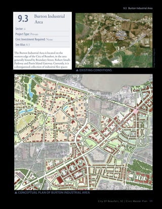 9.3 Burton Industrial Area

9.3

Burton Industrial
Area

bou

Sector: 4

n da

ry s

Burton
Industrial
Area

Project Type: Private
Civic Investment Required: None

ro

be

r

m
ts

al

p
ls

kw

y

pa
r

ri

si

sl

an

d

ga
te

Image Source: bing.com

wa
y

See Also: 8.3
The Burton Industrial Area is located on the
western edge of the City of Beaufort, in the area
generally bound by Boundary Street, Robert Smalls
Parkway and Parris Island Gateway. Currently, it is
a disorganized collection of industrial flex spaces

t

SSexisting conditions

n da

ry s

t

pa
r

ris

isl

an

dg

at
e

wa
y

ro

be

rt

sm

al

ls

pk

w

y

burt on hill rd

bou

SSconceptual plan of burton industrial area
C i t y O f B e a u f o r t , S C | C i v i c M a s t e r P l a n 189

 