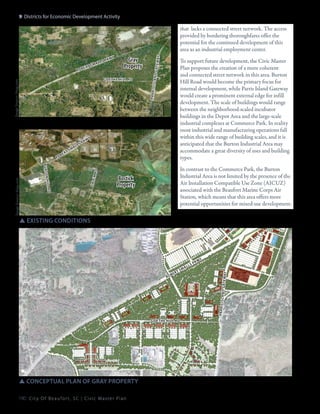 9: Districts for Economic Development Activity

pkw

y

Gray
Property

Image Source: bing.com

Goethe hill rd

r

e
ob

rt

sm

a

s
ll

pk

wy

sale

rd
n h il l

m rd

b u r to

Image Source: bing.com

To support future development, the Civic Master
Plan proposes the creation of a more coherent
and connected street network in this area. Burton
Hill Road would become the primary focus for
internal development, while Parris Island Gateway
would create a prominent external edge for infill
development. The scale of buildings would range
between the neighborhood-scaled incubator
buildings in the Depot Area and the large-scale
industrial complexes at Commerce Park. In reality
most industrial and manufacturing operations fall
within this wide range of building scales, and it is
anticipated that the Burton Industrial Area may
accommodate a great diversity of uses and building
types.

g at e w

lls

pa r r is
Is l a n d

ro

ber

a
t sm

ay

that lacks a connected street network. The access
provided by bordering thoroughfares offer the
potential for the continued development of this
area as an industrial employment center.

In contrast to the Commerce Park, the Burton
Industrial Area is not limited by the presence of the
Air Installation Compatible Use Zone (AICUZ)
associated with the Beaufort Marine Corps Air
Station, which means that this area offers more
potential opportunities for mixed-use development.

Bostick
Property

SSexisting conditions

er

ts

Goethe hill rd

SSconceptual plan of gray property
190 C i t y O f B e a u f o r t , S C | C i v i c M a s t e r P l a n

m

sp

kw

y

pa rr is Is la
n d g at ew
ay

b
ro

l
al

 