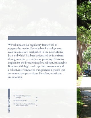 Key Strategies

In this chapter
key initiatives

We will update our regulatory framework to
support the precise block-by-block development
recommendations established in the Civic Master
Plan and which has been articulated by its citizens
throughout the past decade of planning efforts: to
implement the broad vision for a vibrant, sustainable
Beaufort with high quality private investment and
a robust, interconnected transportation system that
accommodates pedestrians, bicyclists, transit and
automobiles.

10.1 Transect-Based Implementation
Strategies. . . . . . . . . . . . . . . . . . . . . . . . . . . . 198
10.2 Street Infrastructure Plan . . . . . . . . . . . . . . . 207
10.3 Proposed Zoning Changes for the National
Historic Landmark District . . . . . . . . . . . . . . 234

 