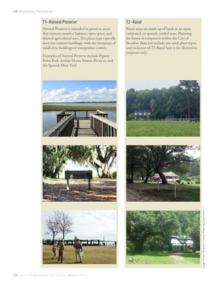 10: Regulatory Framework

T1–Natural Preserve

T2–Rural

Natural Preserve is intended to preserve areas
that contain sensitive habitats, open space, and
limited agricultural uses. This place type typically
does not contain buildings, with the exception of
small civic buildings or interpretive centers.

Rural areas are made up of lands in an open,
cultivated, or sparsely settled state. Planning
for future development within the City of
Beaufort does not include any rural place types,
and inclusion of T2-Rural here is for illustrative
purposes only.

Image Source: Beaufort County Planning Department

Examples of Natural Preserve include Pigeon
Point Park, Arthur Horne Nature Preserve, and
the Spanish Moss Trail.

200 C i t y O f B e a u f o r t , S C | C i v i c M a s t e r P l a n

 