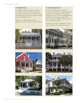 10: Regulatory Framework

T3–Neighborhood

T4–Urban Neighborhood

T3-Neighborhood is residential in character,
and includes a mixture of residential and civic
uses. Residential units are an assortment of sizes
including cottages, small houses, duplexes, village
houses, and bungalow courts.

T4-Urban Neighborhood is a fairly lowintensity, mixed-use district composed primarily
of residential development. A wide range of
building types exist in T4 Urban Neighborhood
including, but not limited to, single-family
houses, townhouses, bungalow courts, mansion
houses, and live-work units.

Examples of T3-Neighborhood include
Higginsonville, Jerico Woods, and Dixon Village.

202 C i t y O f B e a u f o r t , S C | C i v i c M a s t e r P l a n

Examples of T4-Urban Neighborhood include
portions of Bladen Street and Charles Street.

 