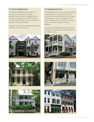 10.1 Transect-Based Implementation Strategies

T4–Historic Neighborhood

T4–Neighborhood Center

T4-Historic Neighborhood is a fairly lowintensity place type that encompasses
Beaufort’s historic residential neighborhoods.
It contains single and two-family houses that
are characterized by generous front porches and
historic architectural detailing.

T4-Neighborhood Center is a medium-intensity,
mixed-use place type composed primarily of
attached, mixed-use development. A wide range
of building types exist in T4-Neighborhood
Center including, but not limited to, mansion
houses, apartment buildings, mixed-use
buildings.

Examples of T4-Historic Neighborhood include
The Point and The Commons.

Examples of T4-Neighborhood Center include
portions of Carteret Street and Boundary Street
near Bellamy Curve.

C i t y O f B e a u f o r t , S C | C i v i c M a s t e r P l a n 203

 