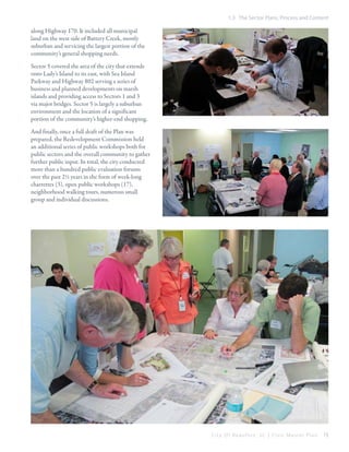 1.3 The Sector Plans, Process and Content

along Highway 170. It included all municipal
land on the west side of Battery Creek, mostly
suburban and servicing the largest portion of the
community’s general shopping needs.
Sector 5 covered the area of the city that extends
onto Lady’s Island to its east, with Sea Island
Parkway and Highway 802 serving a series of
business and planned developments on marsh
islands and providing access to Sectors 1 and 3
via major bridges. Sector 5 is largely a suburban
environment and the location of a significant
portion of the community’s higher-end shopping.
And finally, once a full draft of the Plan was
prepared, the Redevelopment Commission held
an additional series of public workshops both for
public sectors and the overall community to gather
further public input. In total, the city conducted
more than a hundred public evaluation forums
over the past 2½ years in the form of week-long
charrettes (3), open public workshops (17),
neighborhood walking tours, numerous small
group and individual discussions.

City Of Beaufor t, SC | Civic Master Plan

15

 