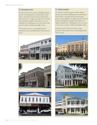 10: Regulatory Framework

T5–Downtown Core

T5–Urban Corridor

T5-Downtown Core consists of higher density,
mixed-use buildings that accommodate retail,
offices, and apartments located in the historic
downtown area. A tight network of streets lined
with shopfronts defines this district as a very
walkable area. Buildings are set very close to the
street in order to define the public realm.

T5-Urban Corridor consists of taller, higher
density, mixed-use buildings that accommodate
retail, offices, and apartments located along
primary thoroughfares. A tight network of streets
lined with shopfronts defines this district as a
highly walkable area. Buildings are set very close
to the street in order to define the public realm.

T5-Downtown Core is exemplified by the
downtown area around Bay Street and Carteret
Street.

Examples of T5-Urban Corridor include
portions of Boundary Street, including Beaufort
Town Center.

204 C i t y O f B e a u f o r t , S C | C i v i c M a s t e r P l a n

 