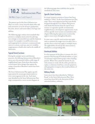 10.2 Street Infrastructure Plan

10.2

Street
Infrastructure Plan

See Also: Chapter 5 and Chapter 8
The primary goal of the Street Infrastructure
Plan is to create a street network which offers safe
and convenient access for all users (pedestrians,
bicyclists, drivers and transit riders) of all ages and
abilities.
The following pages outline street standards that
promote a complete street system by tailoring
street design to its intended users and development
context. For example, it would be unnecessary
and inappropriate to construct a commercial main
street in a remote, rural area, just as it would be
inappropriate to build a dirt road in the middle of
downtown.

Typical Street Sections
During the synoptic survey and charrette
processes, the defining characteristics of Beaufort’s
streets were documented within a wide range of
neighborhood types. From these observations,
several typical street designs that capture the
unique vernacular of Beaufort’s streets have been
identified.
The Street Infrastructure Plan applies specific
expectations for streetscape characteristics to
every street segment in the city. Each street
type identified on the Street Infrastructure Plan
maps corresponds to a street section diagram on

the following pages that establishes the specific
standards for that street.

Specific Street Sections
In certain instances, portions of streets have been
marked as “Other” on the Street Infrastructure Plan
maps. These street segments have been specifically
designed through the Civic Master Plan process
with details that deviate from the typical street
sections to respond to specific environmental,
neighborhood, or development opportunities. Each
of these specific street sections are included in this
chapter following the typical street sections that
apply to most streets throughout Beaufort.
In some cases, a specific street section may apply
only to a portion of a single street. In other cases, a
specific street section may apply to multiple streets.
The applicability of each specific street section is
detailed in a corresponding table.

Overhead Utilities
It is the intention of this plan to continue the city’s
pursuit of the burying of overhead utilities as a part
of each street improvement project where funding
permits. Where lines cannot be buried, the city
will continue to work with the utility providers to
replace or eliminate dead lines, unused equipment,
and aging poles to improve the overall aesthetics of
the entire city.

Military Roads
Some streets have been identified as “Military
Roads” in the Street Infrastructure Plan. These
streets have been left to the discretion of their
associated military authority.

C i t y O f B e a u f o r t , S C | C i v i c M a s t e r P l a n 205

 