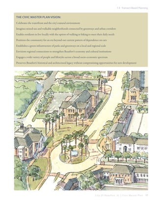 1.4 Transect-Based Planning

The Civic Master Plan vision:
Celebrates the waterfront and the city’s natural environment
Imagines mixed-use and walkable neighborhoods connected by greenways and urban corridors
Enables residents to live locally with the option of walking or biking to meet their daily needs
Positions the community for an era beyond our current pattern of dependence on cars
Establishes a green infrastructure of parks and greenways on a local and regional scale
Envisions regional connections to strengthen Beaufort’s economy and cultural institutions
Engages a wide variety of people and lifestyles across a broad socio-economic spectrum
Preserves Beaufort’s historical and architectural legacy without compromising opportunities for new development

City Of Beaufor t, SC | Civic Master Plan

17

 