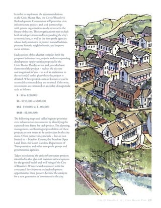 

In order to implement the recommendations
in the Civic Master Plan, the City of Beaufort’s
Redevelopment Commission will prioritize civic
infrastructure projects and seek partnerships
with private organizations ready to invest in the
future of the city. These organizations may include
both developers interested in expanding the city’s
economic base, as well as the non-profit agencies
whose daily mission is to protect natural habitats,
preserve historic neighborhoods, and improve
social services.
Each section of this chapter compiles both the
proposed infrastructure projects and corresponding
development opportunities proposed in the
Civic Master Plan by sector, and provides basic
elements of the project – such as the site size
and magnitude of cost – as well as a reference to
the section(s) in this plan where the project is
detailed. Where project costs are known or can be
reasonably estimated they are so noted. Otherwise,
investments are estimated on an order of magnitude
scale as follows:
$ - $0 to $250,000
$$ - $250,000 to $500,000
$$$ - $500,000 to $1,000,000
$$$$ - $1,000,000+
The following maps and tables begin to prioritize
civic infrastructure investments by identifying the
expected time frame for each project. The planning,
management, and funding responsibilities of these
projects are not meant to be undertaken by the city
alone. Other partners may include – but are not
limited to – Beaufort County, the Beaufort Open
Land Trust, the South Carolina Department of
Transportation, and other non-profit groups and
governmental agencies.
Taken in isolation, the civic infrastructure projects
identified in this plan will maintain critical systems
for the general health and well being of the City
of Beaufort. When viewed in concert with the
conceptual development and redevelopment
opportunities these projects become the catalysts
for a new generation of investment in the city.

C i t y O f B e a u f o r t , S C | C i v i c M a s t e r P l a n 239

 