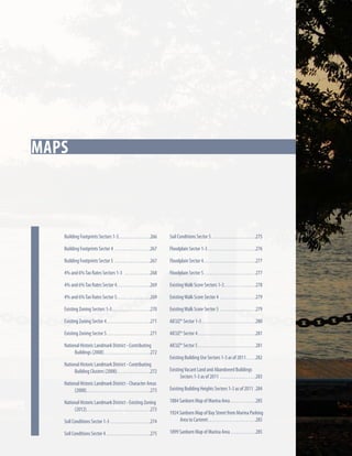 Key Strategies
Maps

Soil Conditions Sector 5.  .  .  .  .  .  .  .  .  .  .  .  .  .  .  .  .  .  .  .  .  . 275

Building Footprints Sector 4 .  .  .  .  .  .  .  .  .  .  .  .  .  .  .  .  .  . 267

Floodplain Sector 1-3.  .  .  .  .  .  .  .  .  .  .  .  .  .  .  .  .  .  .  .  .  .  .  . 276

Building Footprints Sector 5 .  .  .  .  .  .  .  .  .  .  .  .  .  .  .  .  .  . 267

Floodplain Sector 4.  .  .  .  .  .  .  .  .  .  .  .  .  .  .  .  .  .  .  .  .  .  .  .  .  . 277

4% and 6% Tax Rates Sectors 1-3 .  .  .  .  .  .  .  .  .  .  .  .  . 268

Floodplain Sector 5.  .  .  .  .  .  .  .  .  .  .  .  .  .  .  .  .  .  .  .  .  .  .  .  .  . 277

4% and 6% Tax Rates Sector 4. .  .  .  .  .  .  .  .  .  .  .  .  .  .  .  . 269

Existing Walk Score Sectors 1-3. .  .  .  .  .  .  .  .  .  .  .  .  .  .  . 278

4% and 6% Tax Rates Sector 5. .  .  .  .  .  .  .  .  .  .  .  .  .  .  .  . 269

Existing Walk Score Sector 4 .  .  .  .  .  .  .  .  .  .  .  .  .  .  .  .  .  . 279

Existing Zoning Sectors 1-3.  .  .  .  .  .  .  .  .  .  .  .  .  .  .  .  .  .  . 270

Existing Walk Score Sector 5 .  .  .  .  .  .  .  .  .  .  .  .  .  .  .  .  .  . 279

Existing Zoning Sector 4. .  .  .  .  .  .  .  .  .  .  .  .  .  .  .  .  .  .  .  .  . 271

AICUZ* Sector 1-3.  .  .  .  .  .  .  .  .  .  .  .  .  .  .  .  .  .  .  .  .  .  .  .  .  .  . 280

Existing Zoning Sector 5. .  .  .  .  .  .  .  .  .  .  .  .  .  .  .  .  .  .  .  .  . 271

AICUZ* Sector 4. .  .  .  .  .  .  .  .  .  .  .  .  .  .  .  .  .  .  .  .  .  .  .  .  .  .  .  . 281

National Historic Landmark District - Contributing
Buildings (2008).  .  .  .  .  .  .  .  .  .  .  .  .  .  .  .  .  .  .  .  .  .  . 272

In this chapter

Building Footprints Sectors 1-3. .  .  .  .  .  .  .  .  .  .  .  .  .  .  . 266

AICUZ* Sector 5. .  .  .  .  .  .  .  .  .  .  .  .  .  .  .  .  .  .  .  .  .  .  .  .  .  .  .  . 281

National Historic Landmark District - Contributing
Building Clusters (2008). . . . . . . . . . . . . . . . .272
National Historic Landmark District - Character Areas
(2008). .  .  .  .  .  .  .  .  .  .  .  .  .  .  .  .  .  .  .  .  .  .  .  .  .  .  .  .  .  .  . 273
National Historic Landmark District - Existing Zoning
(2012). .  .  .  .  .  .  .  .  .  .  .  .  .  .  .  .  .  .  .  .  .  .  .  .  .  .  .  .  .  .  . 273

Existing Building Use Sectors 1-3 as of 2011. .  .  .  . 282
Existing Vacant Land and Abandoned Buildings
Sectors 1-3 as of 2011 .  .  .  .  .  .  .  .  .  .  .  .  .  .  .  .  .  . 283
Existing Building Heights Sectors 1-3 as of 2011. 284
1884 Sanborn Map of Marina Area.  .  .  .  .  .  .  .  .  .  .  .  . 285

Soil Conditions Sector 1-3 .  .  .  .  .  .  .  .  .  .  .  .  .  .  .  .  .  .  .  . 274

1924 Sanborn Map of Bay Street from Marina Parking
Area to Carteret. .  .  .  .  .  .  .  .  .  .  .  .  .  .  .  .  .  .  .  .  .  .  . 285

Soil Conditions Sector 4.  .  .  .  .  .  .  .  .  .  .  .  .  .  .  .  .  .  .  .  .  . 275

1899 Sanborn Map of Marina Area.  .  .  .  .  .  .  .  .  .  .  .  . 285

 